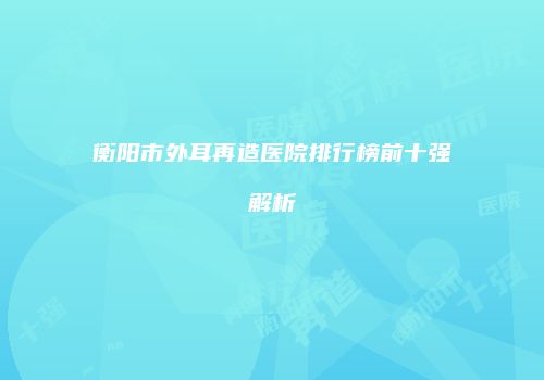 衡阳市外耳再造医院排行榜前十强解析