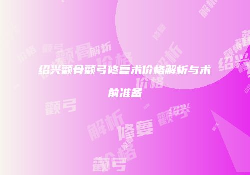 绍兴颧骨颧弓修复术价格解析与术前准备