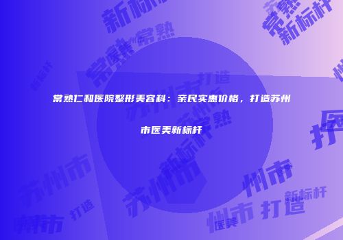 常熟仁和医院整形美容科：亲民实惠价格，打造苏州市医美新标杆