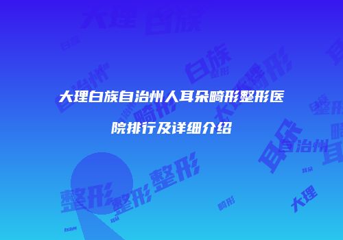 大理白族自治州人耳朵畸形整形医院排行及详细介绍