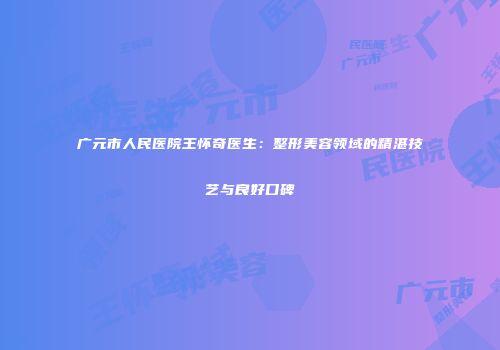 广元市人民医院王怀奇医生：整形美容领域的精湛技艺与良好口碑