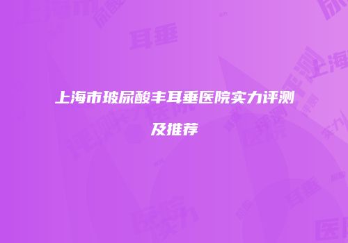 上海市玻尿酸丰耳垂医院实力评测及推荐