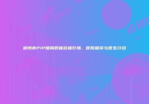 赣州市PIP隆胸假体价格行情、医院推荐与医生介绍