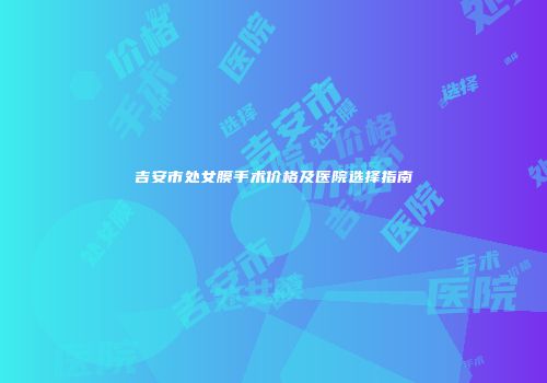 吉安市处女膜手术价格及医院选择指南