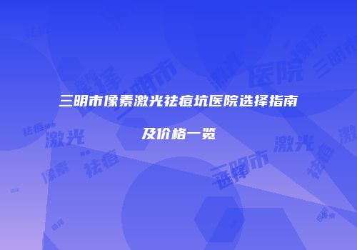 三明市像素激光祛痘坑医院选择指南及价格一览