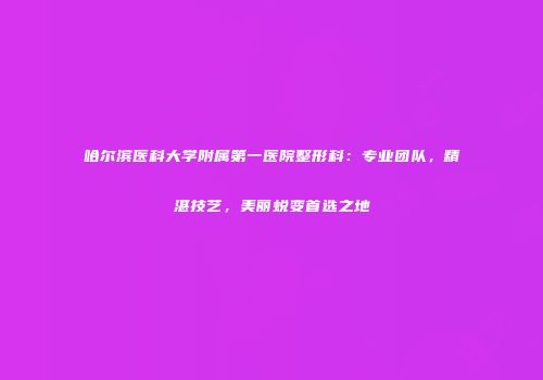 哈尔滨医科大学附属第一医院整形科：专业团队，精湛技艺，美丽蜕变首选之地