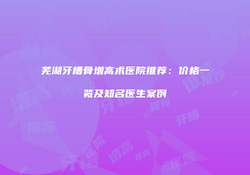 芜湖牙槽骨增高术医院推荐：价格一览及知名医生案例