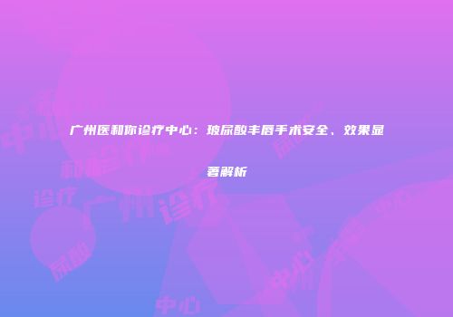 广州医和你诊疗中心：玻尿酸丰唇手术安全、效果显著解析