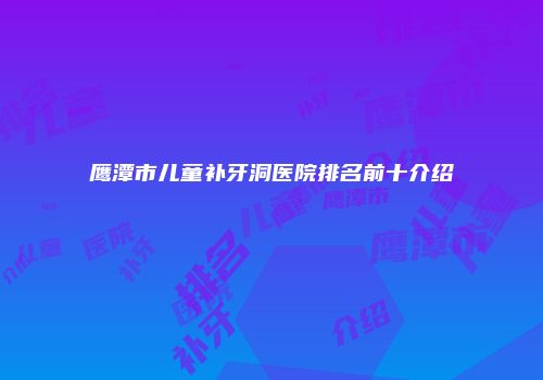 鹰潭市儿童补牙洞医院排名前十介绍