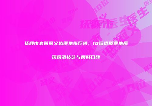 抚顺市套简冠义齿医生排行榜：10位优质医生展现精湛技艺与良好口碑