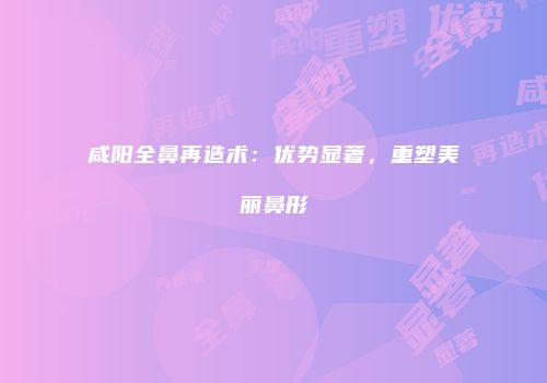 咸阳全鼻再造术：优势显著，重塑美丽鼻形