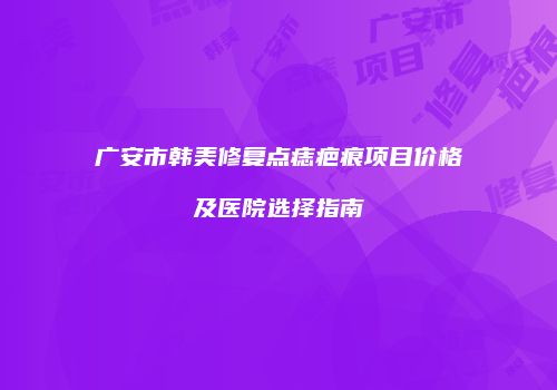 广安市韩美修复点痣疤痕项目价格及医院选择指南