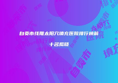 自贡市线雕太阳穴填充医院排行榜前十名揭晓