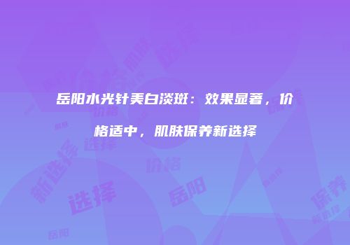 岳阳水光针美白淡斑：效果显著，价格适中，肌肤保养新选择