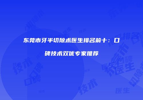 东莞市牙半切除术医生排名前十：口碑技术双优专家推荐