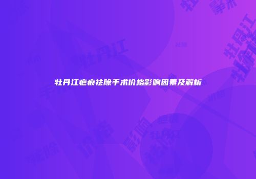 牡丹江疤痕祛除手术价格影响因素及解析