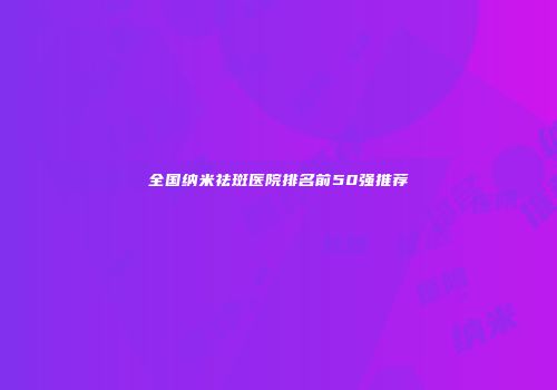 全国纳米祛斑医院排名前50强推荐