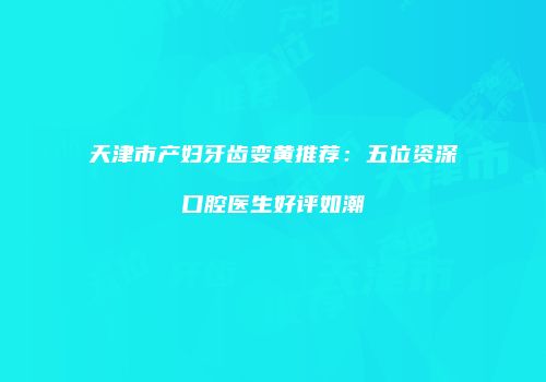 天津市产妇牙齿变黄推荐：五位资深口腔医生好评如潮