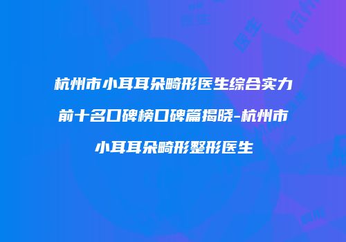 杭州市小耳耳朵畸形医生综合实力前十名口碑榜口碑篇揭晓-杭州市小耳耳朵畸形整形医生