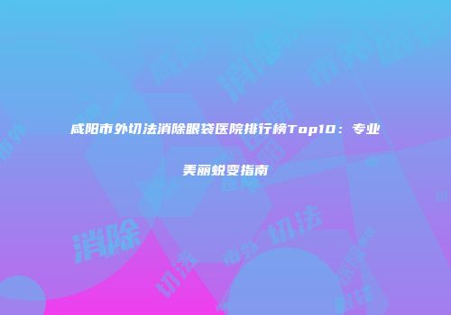 咸阳市外切法消除眼袋医院排行榜Top10：专业美丽蜕变指南