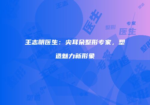 王志明医生：尖耳朵整形专家，塑造魅力新形象