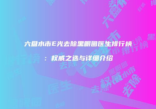六盘水市E光去除黑眼圈医生排行榜：权威之选与详细介绍