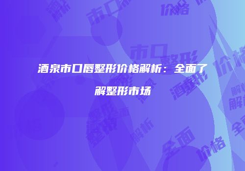 酒泉市口唇整形价格解析：全面了解整形市场