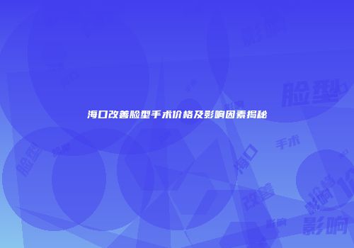 海口改善脸型手术价格及影响因素揭秘