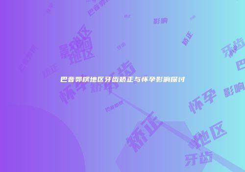 巴音郭楞地区牙齿矫正与怀孕影响探讨