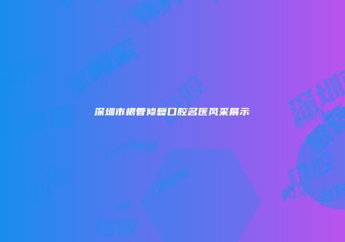 深圳市根管修复口腔名医风采展示