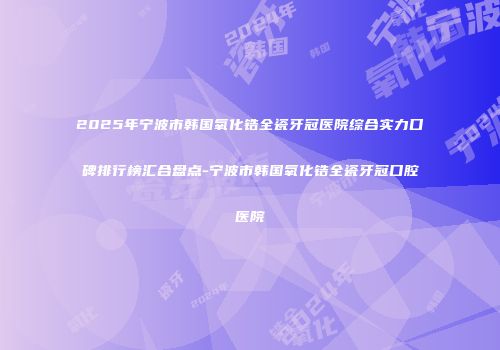 2025年宁波市韩国氧化锆全瓷牙冠医院综合实力口碑排行榜汇合盘点-宁波市韩国氧化锆全瓷牙冠口腔医院