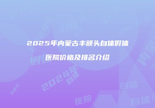2025年内蒙古丰额头自体假体医院价格及排名介绍
