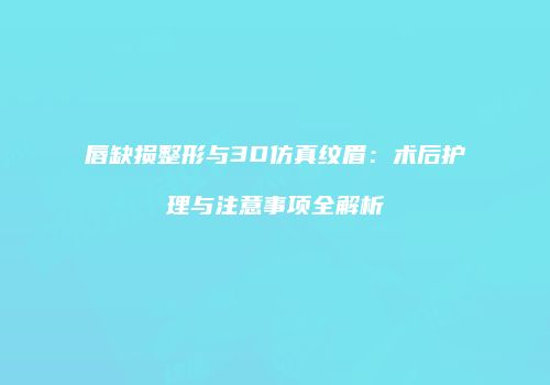 唇缺损整形与3D仿真纹眉：术后护理与注意事项全解析