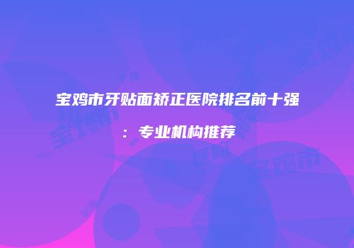 宝鸡市牙贴面矫正医院排名前十强：专业机构推荐
