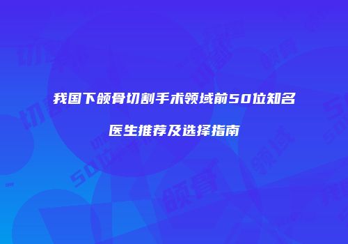 我国下颌骨切割手术领域前50位知名医生推荐及选择指南