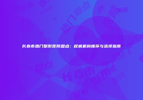 长春市热门整形医院盘点：权威机构推荐与选择指南