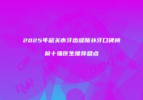 2025年韶关市牙齿缝隙补牙口碑榜前十强医生推荐盘点