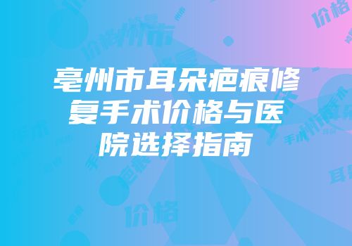 亳州市耳朵疤痕修复手术价格与医院选择指南