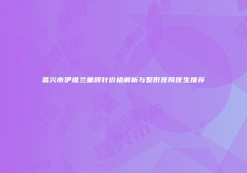 嘉兴市伊维兰童颜针价格解析与整形医院医生推荐