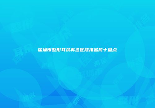 深圳市整形耳朵再造医院排名前十盘点