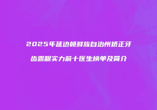 2025年延边朝鲜族自治州矫正牙齿露龈实力前十医生榜单及简介