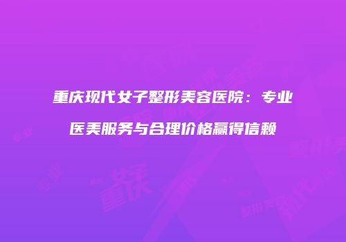 重庆现代女子整形美容医院：专业医美服务与合理价格赢得信赖