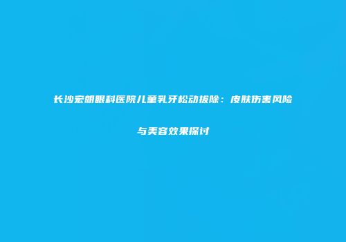 长沙宏朗眼科医院儿童乳牙松动拔除：皮肤伤害风险与美容效果探讨