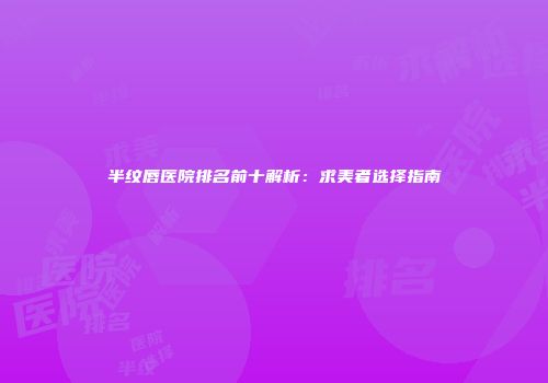 半纹唇医院排名前十解析：求美者选择指南