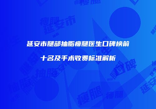 延安市腿部抽脂瘦腿医生口碑榜前十名及手术收费标准解析