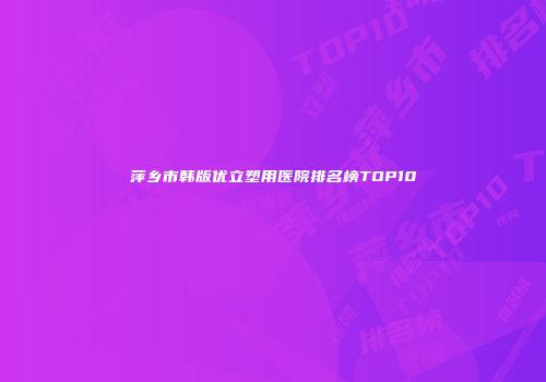 萍乡市韩版优立塑用医院排名榜TOP10