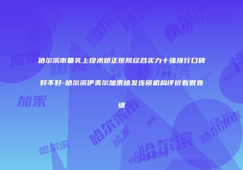 哈尔滨市垂乳上提术矫正医院综合实力十强排行口碑好不好-哈尔滨伊美尔加禾植发连锁机构评价看很靠谱