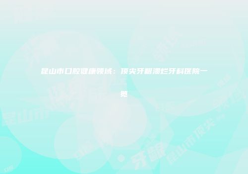 昆山市口腔健康领域：顶尖牙龈溃烂牙科医院一览