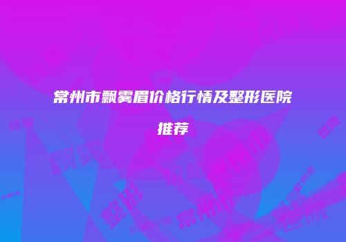 常州市飘雾眉价格行情及整形医院推荐