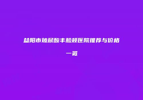 益阳市玻尿酸丰脸颊医院推荐与价格一览